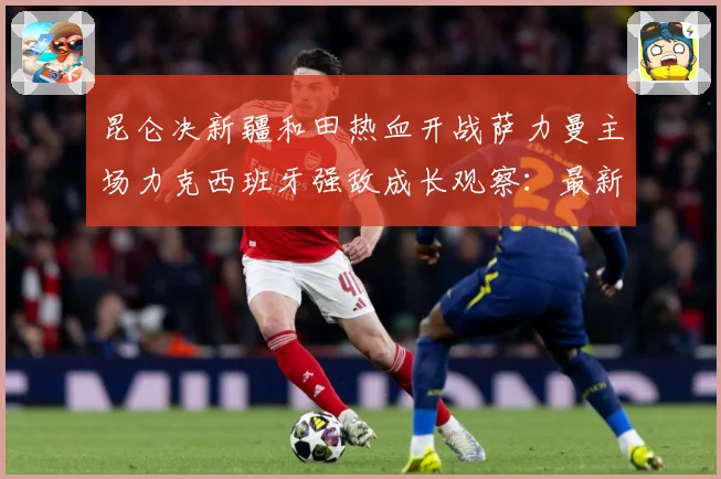 昆仑决新疆和田热血开战萨力曼主场力克西班牙强敌成长观察：最新赛事动态与深度分析