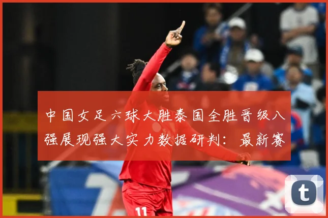 中国女足六球大胜泰国全胜晋级八强展现强大实力数据研判：最新赛事动态与深度分析