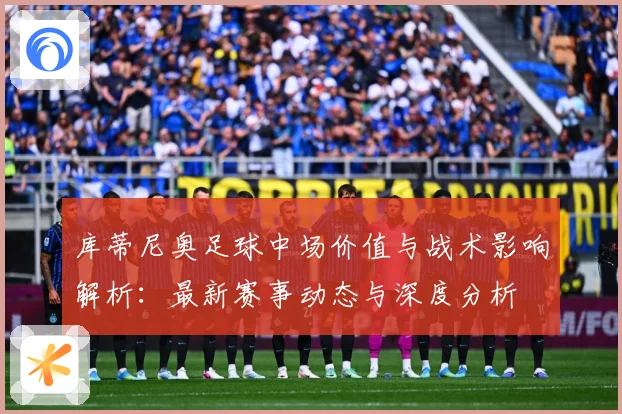 库蒂尼奥足球中场价值与战术影响解析：最新赛事动态与深度分析