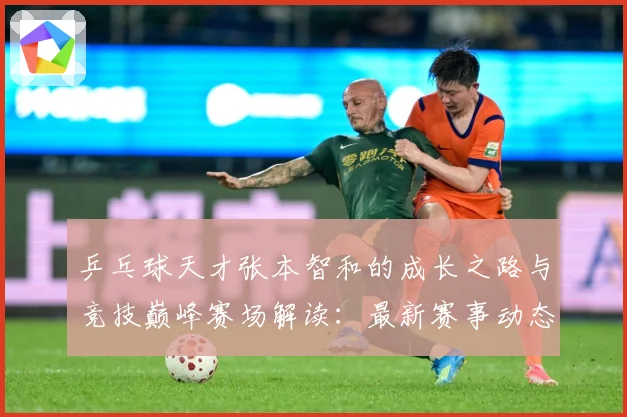 乒乓球天才张本智和的成长之路与竞技巅峰赛场解读：最新赛事动态与深度分析