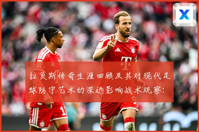 拉莫斯传奇生涯回顾及其对现代足球防守艺术的深远影响战术观察：最新赛事动态与深度分析