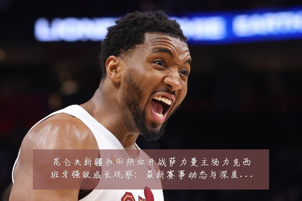 昆仑决新疆和田热血开战萨力曼主场力克西班牙强敌成长观察:最新赛事动态与深度分析