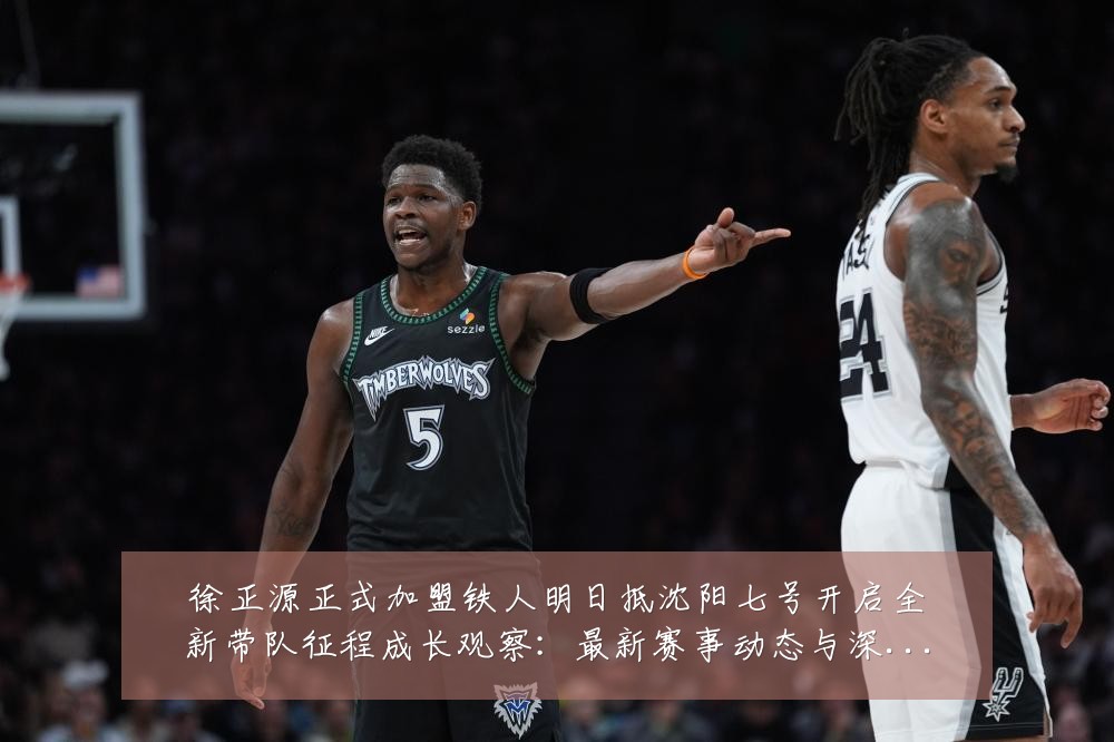 徐正源正式加盟铁人明日抵沈阳七号开启全新带队征程成长观察:最新赛事动态与深度分析