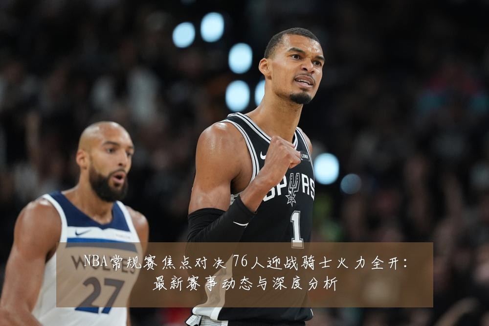 NBA常规赛焦点对决 76人迎战骑士火力全开:最新赛事动态与深度分析