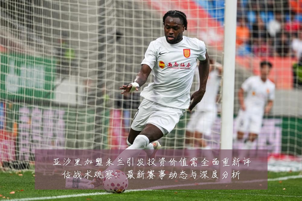 亚沙里加盟米兰引发投资价值需全面重新评估战术观察:最新赛事动态与深度分析
