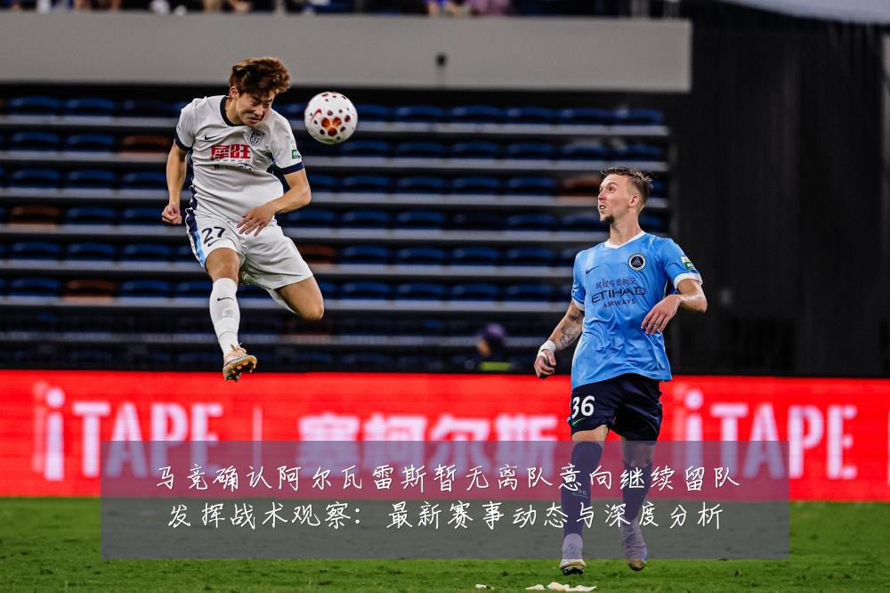 马竞确认阿尔瓦雷斯暂无离队意向继续留队发挥战术观察:最新赛事动态与深度分析